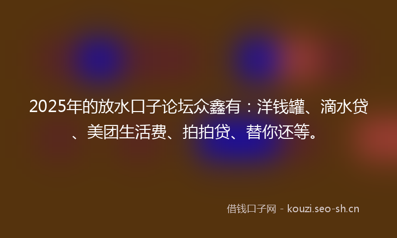 2025年的放水口子论坛众鑫有：洋钱罐、滴水贷、美团生活费、拍拍贷、替你还等。