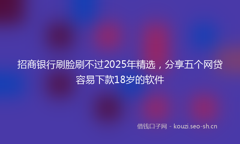 招商银行刷脸刷不过2025年精选，分享五个网贷容易下款18岁的软件
