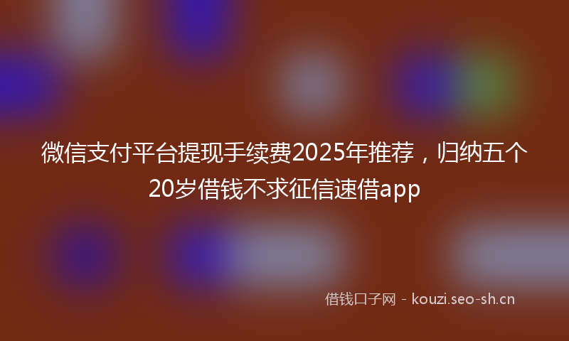 微信支付平台提现手续费2025年推荐，归纳五个20岁借钱不求征信速借app