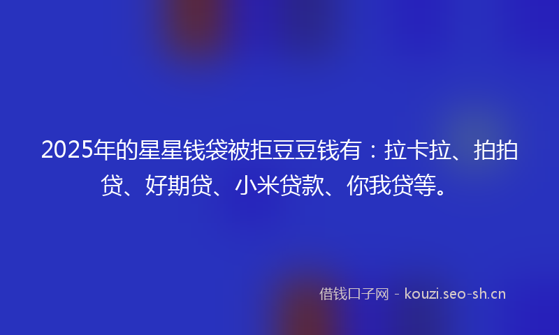 2025年的星星钱袋被拒豆豆钱有：拉卡拉、拍拍贷、好期贷、小米贷款、你我贷等。