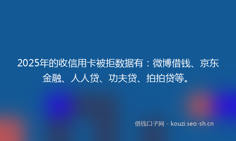 2025年的收信用卡被拒数据有：微博借钱、京东金融、人人贷、功夫贷、拍拍贷等。