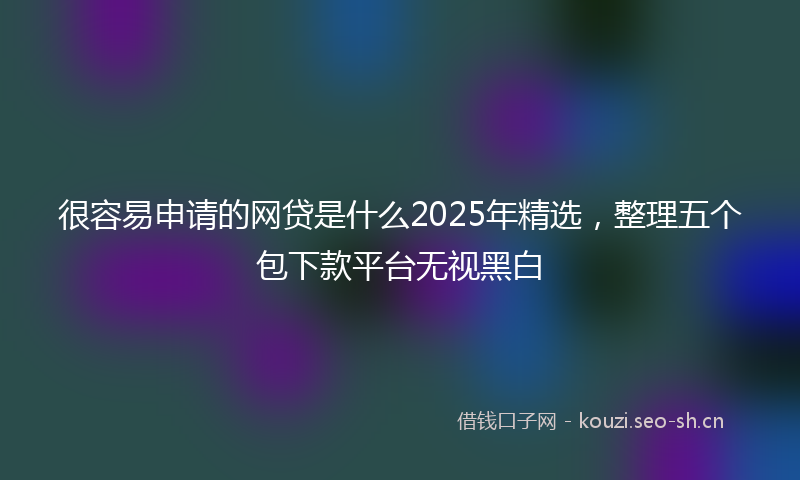 很容易申请的网贷是什么2025年精选，整理五个包下款平台无视黑白