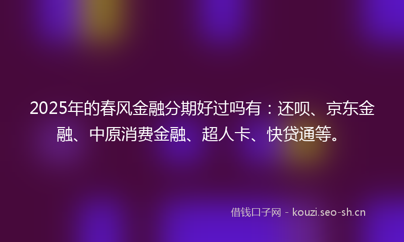 2025年的春风金融分期好过吗有：还呗、京东金融、中原消费金融、超人卡、快贷通等。