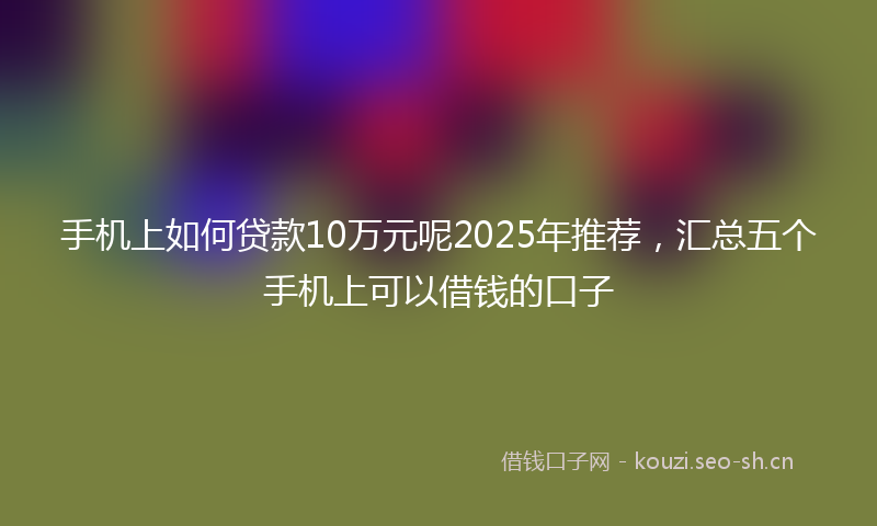 手机上如何贷款10万元呢2025年推荐，汇总五个手机上可以借钱的口子