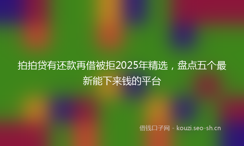 拍拍贷有还款再借被拒2025年精选，盘点五个最新能下来钱的平台