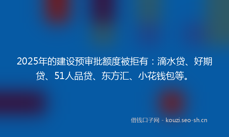 2025年的建设预审批额度被拒有：滴水贷、好期贷、51人品贷、东方汇、小花钱包等。