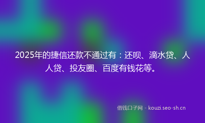 2025年的捷信还款不通过有：还呗、滴水贷、人人贷、投友圈、百度有钱花等。