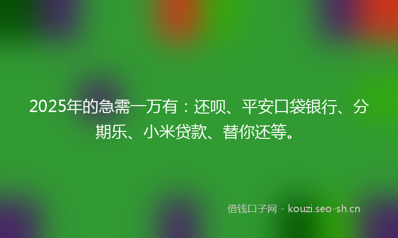 2025年的急需一万有：还呗、平安口袋银行、分期乐、小米贷款、替你还等。