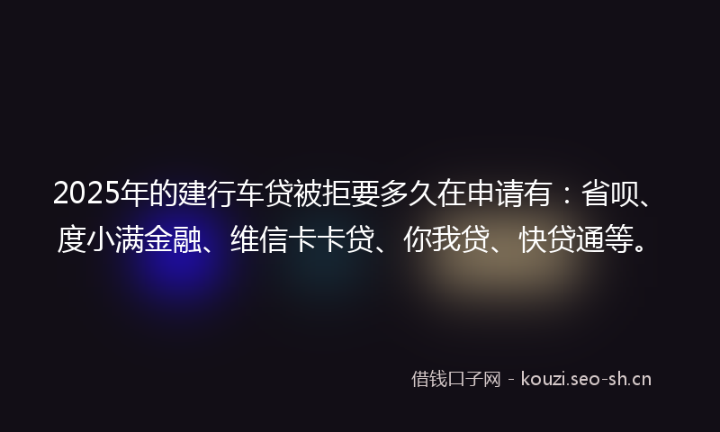 2025年的建行车贷被拒要多久在申请有：省呗、度小满金融、维信卡卡贷、你我贷、快贷通等。