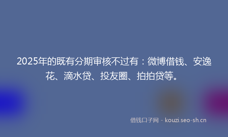 2025年的既有分期审核不过有：微博借钱、安逸花、滴水贷、投友圈、拍拍贷等。