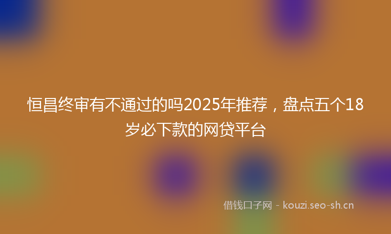恒昌终审有不通过的吗2025年推荐，盘点五个18岁必下款的网贷平台