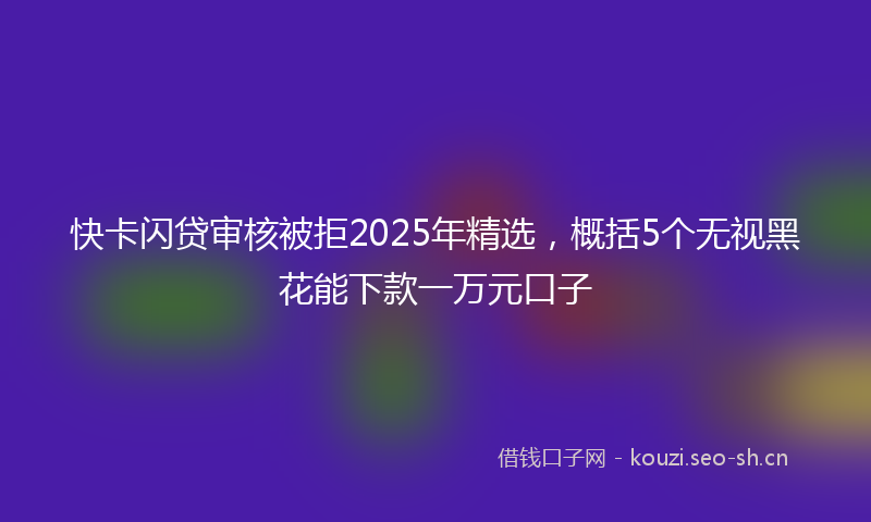快卡闪贷审核被拒2025年精选，概括5个无视黑花能下款一万元口子