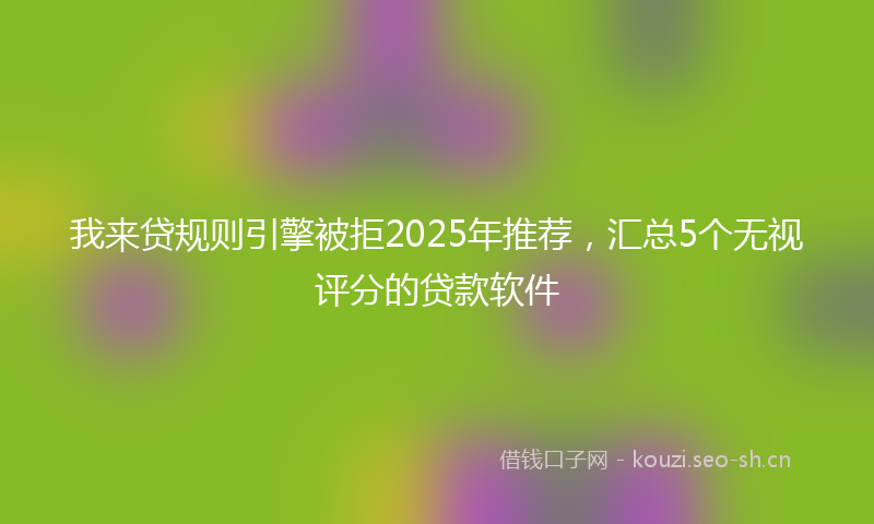 我来贷规则引擎被拒2025年推荐,汇总5个无视评分的贷款软件