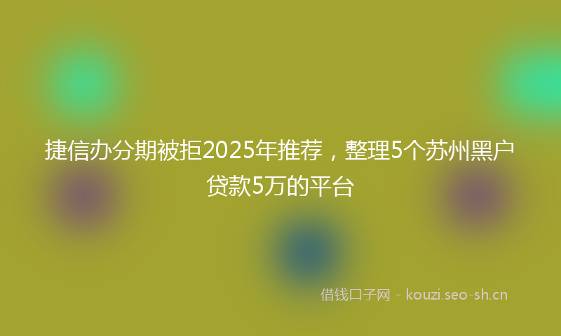 捷信办分期被拒2025年推荐，整理5个苏州黑户贷款5万的平台