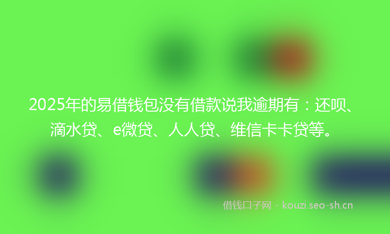 2025年的易借钱包没有借款说我逾期有：还呗、滴水贷、e微贷、人人贷、维信卡卡贷等。