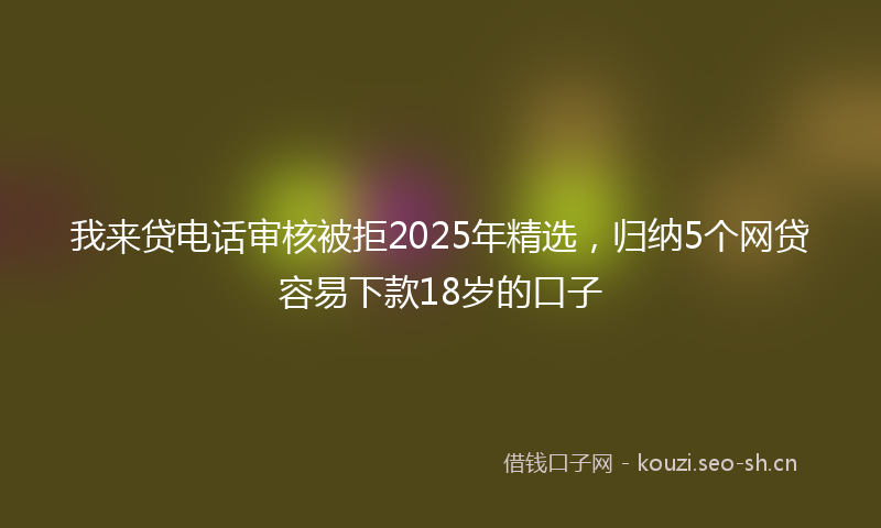我来贷电话审核被拒2025年精选，归纳5个网贷容易下款18岁的口子