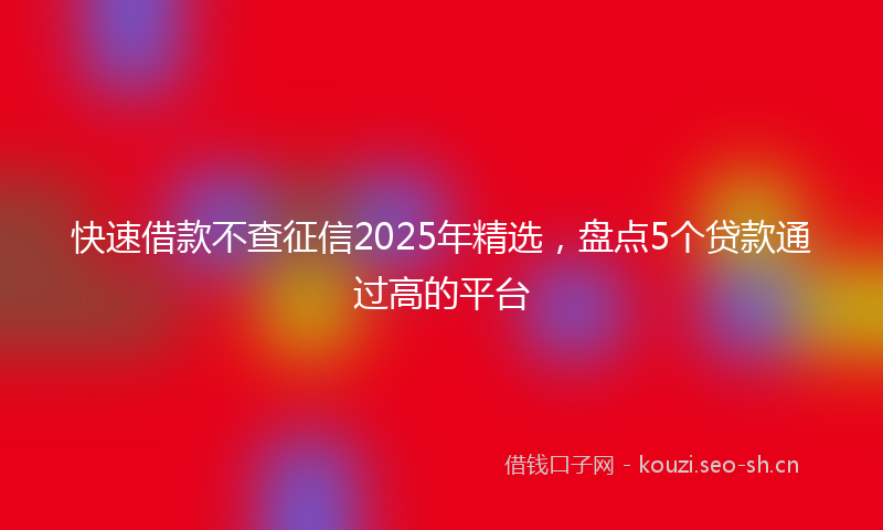 快速借款不查征信2025年精选，盘点5个贷款通过高的平台