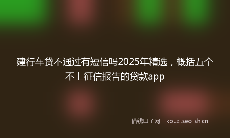 建行车贷不通过有短信吗2025年精选，概括五个不上征信报告的贷款app
