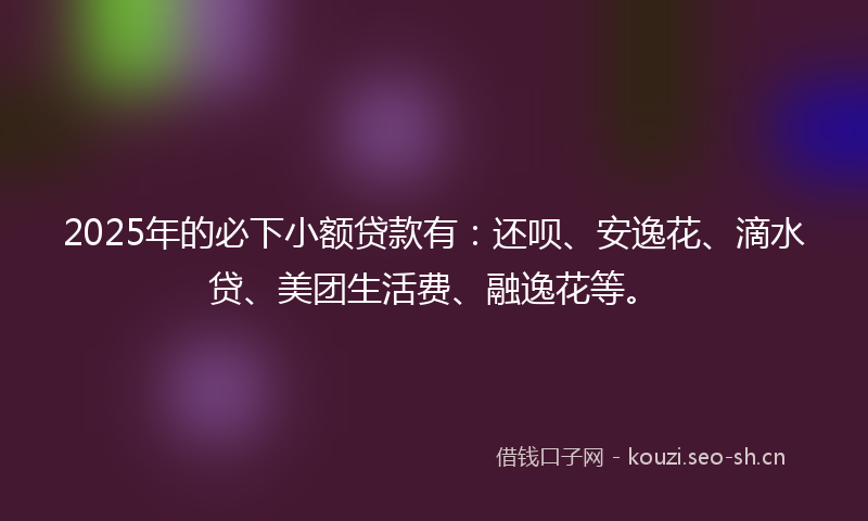 2025年的必下小额贷款有：还呗、安逸花、滴水贷、美团生活费、融逸花等。
