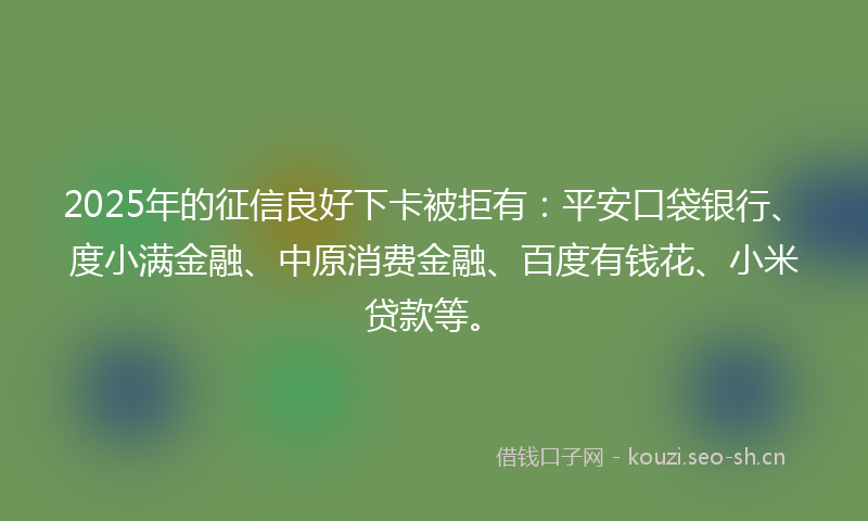 2025年的征信良好下卡被拒有：平安口袋银行、度小满金融、中原消费金融、百度有钱花、小米贷款等。