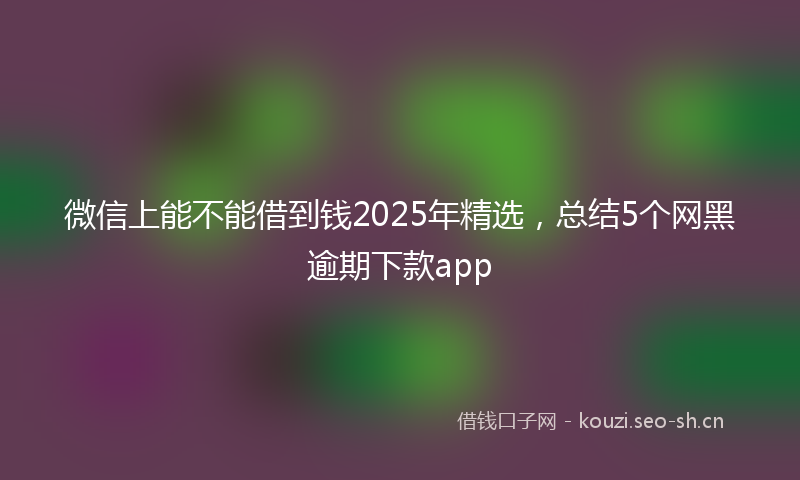 微信上能不能借到钱2025年精选，总结5个网黑逾期下款app