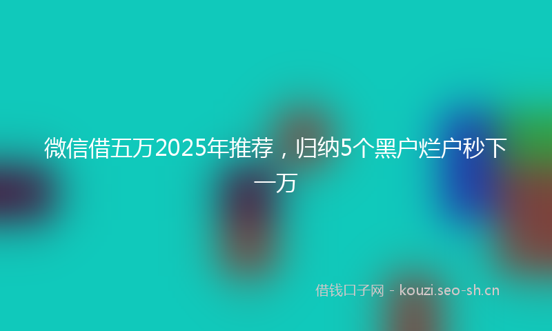 微信借五万2025年推荐，归纳5个黑户烂户秒下一万