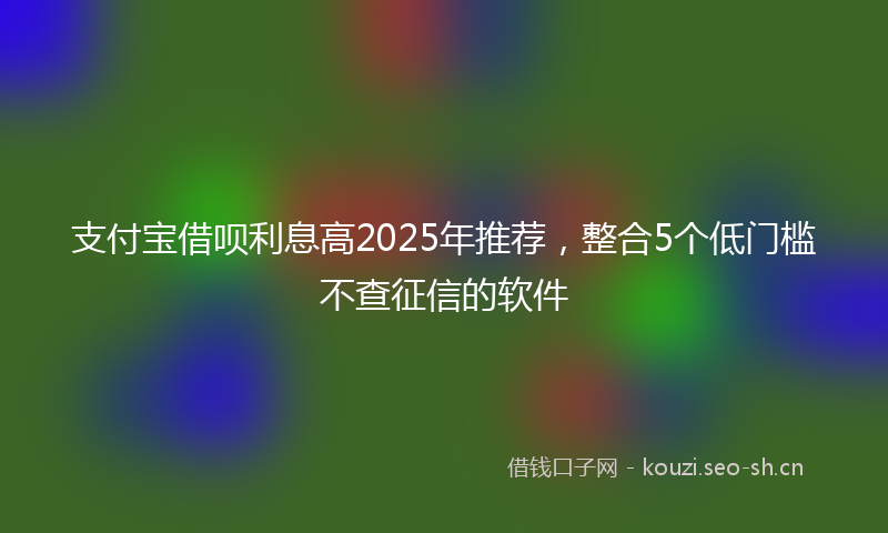 支付宝借呗利息高2025年推荐，整合5个低门槛不查征信的软件