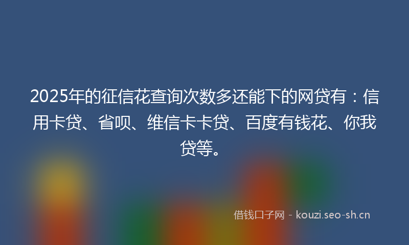 2025年的征信花查询次数多还能下的网贷有：信用卡贷、省呗、维信卡卡贷、百度有钱花、你我贷等。