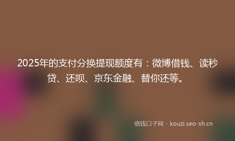 2025年的支付分换提现额度有：微博借钱、读秒贷、还呗、京东金融、替你还等。