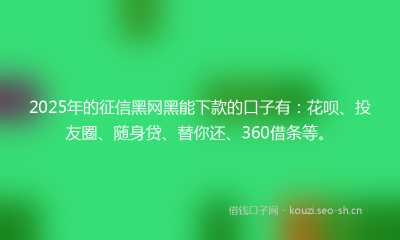 2025年的征信黑网黑能下款的口子有：花呗、投友圈、随身贷、替你还、360借条等。