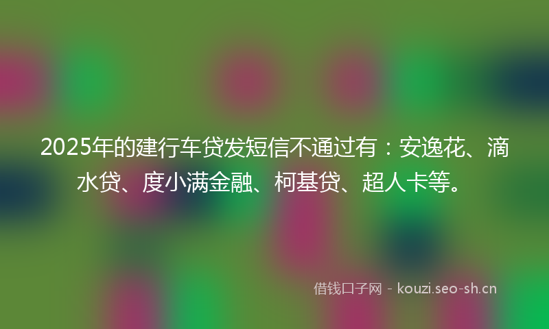 2025年的建行车贷发短信不通过有：安逸花、滴水贷、度小满金融、柯基贷、超人卡等。