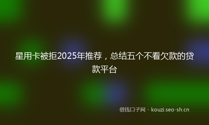 星用卡被拒2025年推荐，总结五个不看欠款的贷款平台