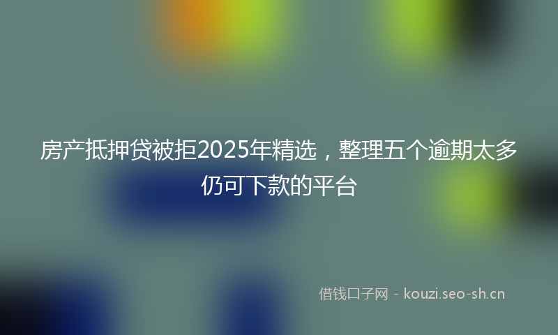 房产抵押贷被拒2025年精选，整理五个逾期太多仍可下款的平台
