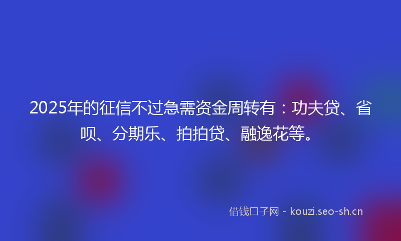 2025年的征信不过急需资金周转有：功夫贷、省呗、分期乐、拍拍贷、融逸花等。