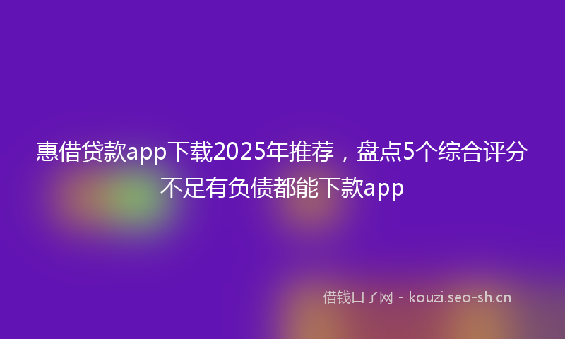 惠借贷款app下载2025年推荐，盘点5个综合评分不足有负债都能下款app