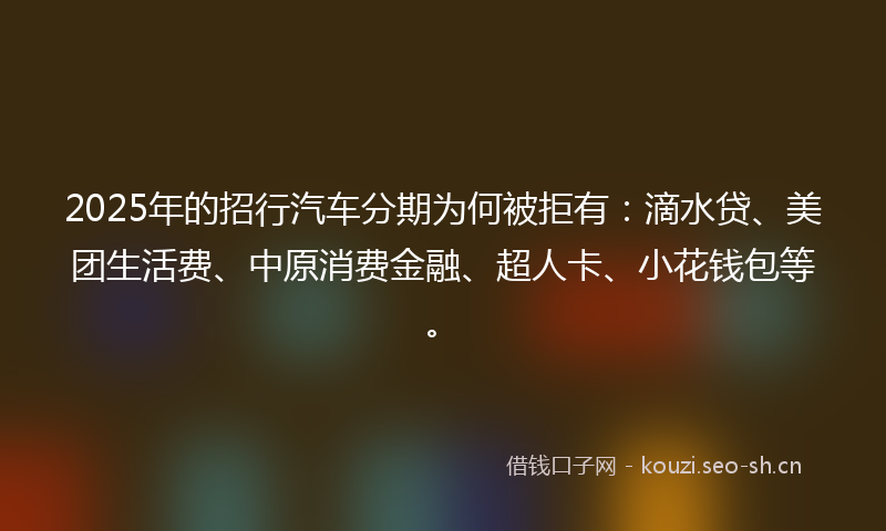2025年的招行汽车分期为何被拒有：滴水贷、美团生活费、中原消费金融、超人卡、小花钱包等。