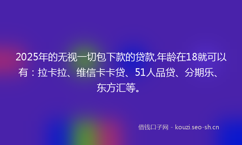 2025年的无视一切包下款的贷款,年龄在18就可以有：拉卡拉、维信卡卡贷、51人品贷、分期乐、东方汇等。