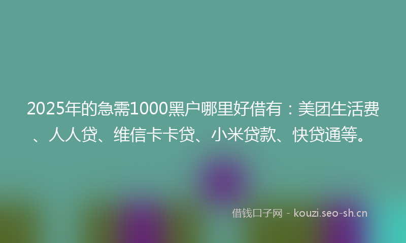 2025年的急需1000黑户哪里好借有：美团生活费、人人贷、维信卡卡贷、小米贷款、快贷通等。