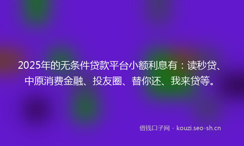 2025年的无条件贷款平台小额利息有：读秒贷、中原消费金融、投友圈、替你还、我来贷等。