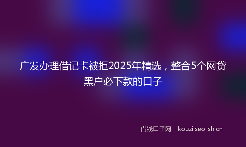 广发办理借记卡被拒2025年精选，整合5个网贷黑户必下款的口子