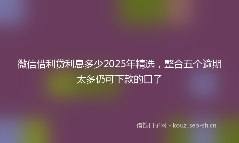 微信借利贷利息多少2025年精选，整合五个逾期太多仍可下款的口子