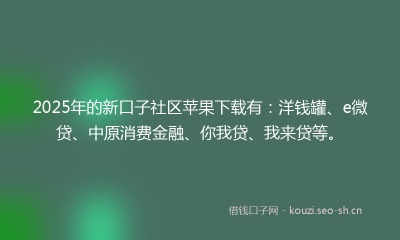 2025年的新口子社区苹果下载有：洋钱罐、e微贷、中原消费金融、你我贷、我来贷等。