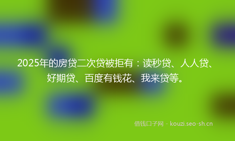 2025年的房贷二次贷被拒有：读秒贷、人人贷、好期贷、百度有钱花、我来贷等。