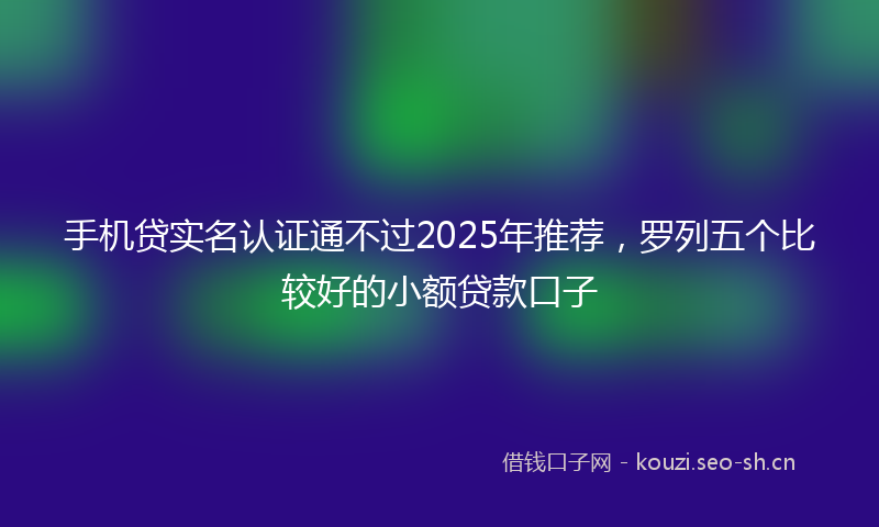 手机贷实名认证通不过2025年推荐，罗列五个比较好的小额贷款口子
