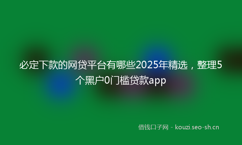 必定下款的网贷平台有哪些2025年精选，整理5个黑户0门槛贷款app