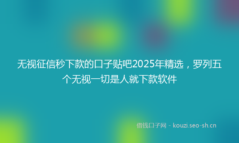 无视征信秒下款的口子贴吧2025年精选，罗列五个无视一切是人就下款软件