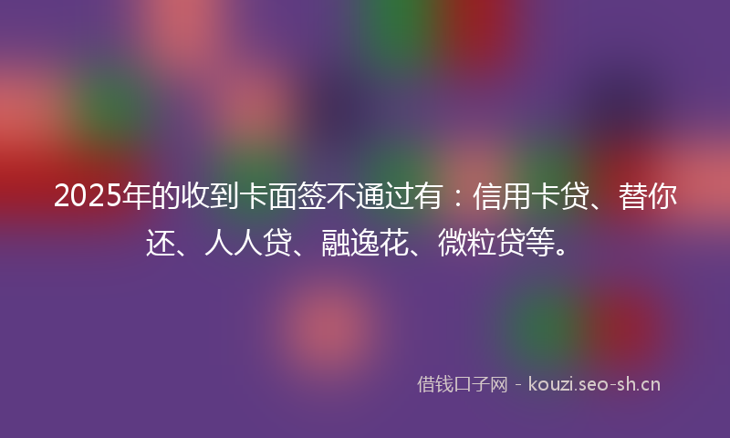 2025年的收到卡面签不通过有：信用卡贷、替你还、人人贷、融逸花、微粒贷等。