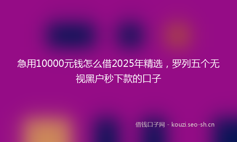 急用10000元钱怎么借2025年精选,罗列五个无视黑户秒下款的口子