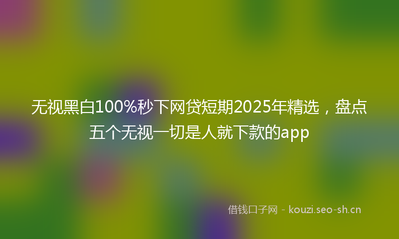 无视黑白100%秒下网贷短期2025年精选，盘点五个无视一切是人就下款的app