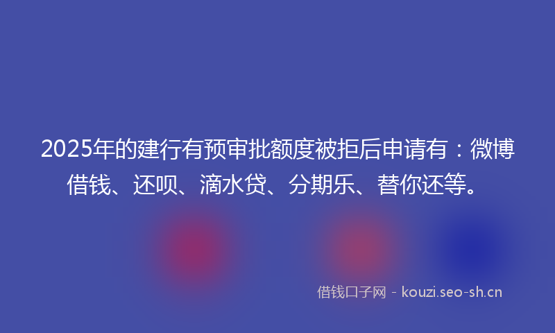 2025年的建行有预审批额度被拒后申请有：微博借钱、还呗、滴水贷、分期乐、替你还等。